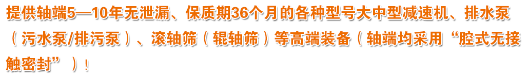 提供軸端5—10年無(wú)泄漏、保質(zhì)期36個(gè)月的各種型號(hào)大中型減速機(jī)、排水泵（污水泵/排污泵）、滾軸篩（輥軸篩）等高端裝備（軸端均采用“腔式無(wú)接觸密封”）！